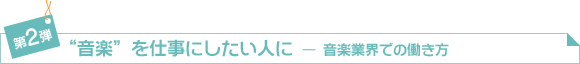 第2弾　「“音楽”を仕事にしたい人に―音楽業界での働き方」
